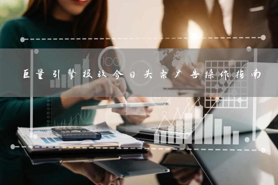 巨量引擎投放今日头条广告操作指南