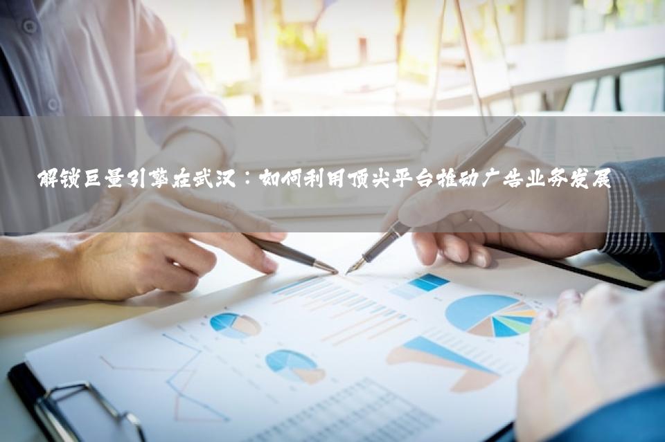 解锁巨量引擎在武汉：如何利用顶尖平台推动广告业务发展