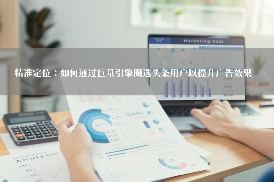 精准定位：如何通过巨量引擎圈选头条用户以提升广告效果