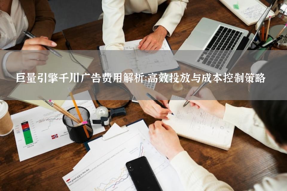 巨量引擎千川广告费用解析：高效投放与成本控制策略