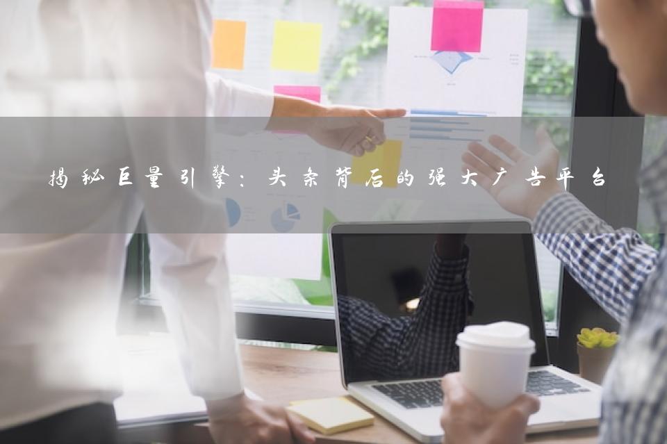揭秘巨量引擎：头条背后的强大广告平台
