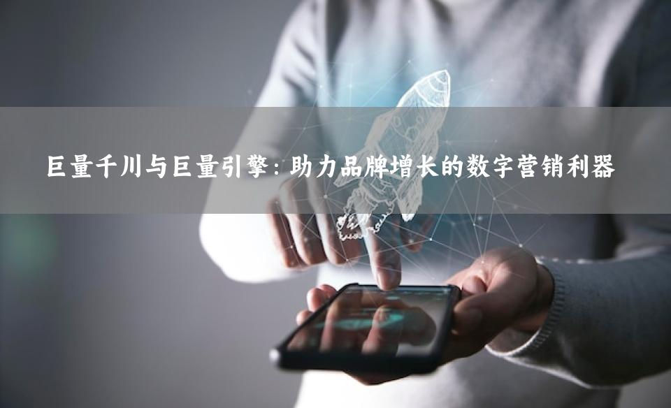 巨量千川与巨量引擎：助力品牌增长的数字营销利器