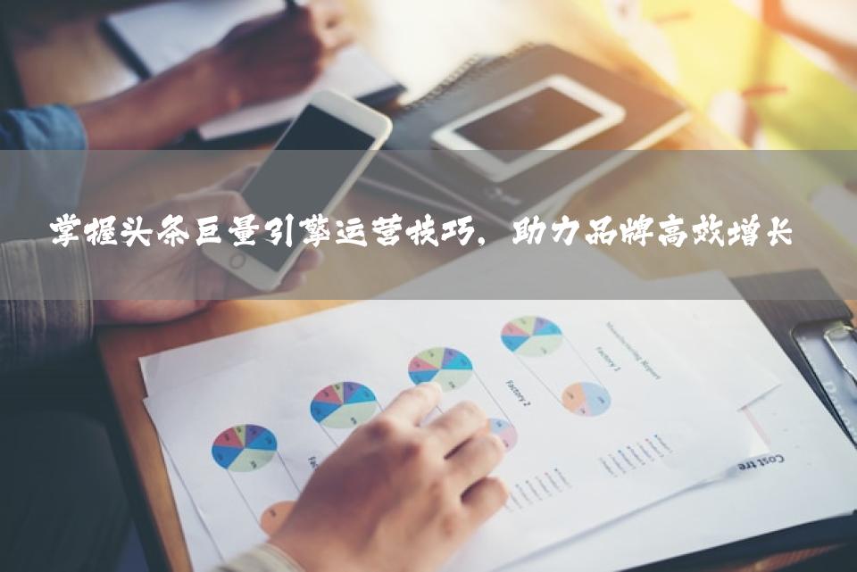 掌握头条巨量引擎运营技巧，助力品牌高效增长
