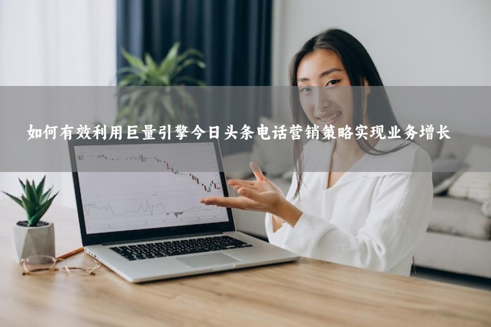 如何有效利用巨量引擎今日头条电话营销策略实现业务增长