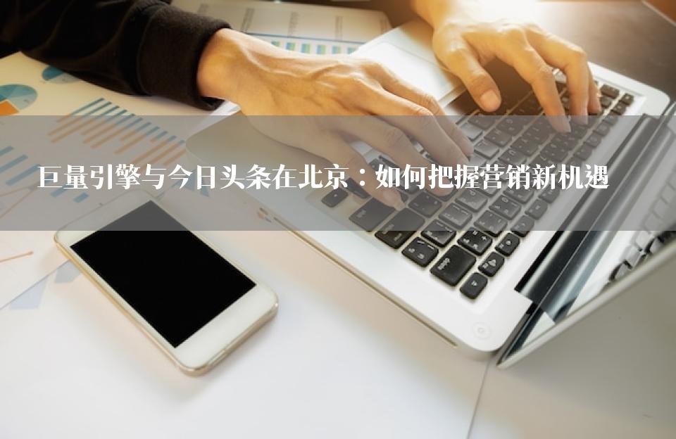 巨量引擎与今日头条在北京：如何把握营销新机遇