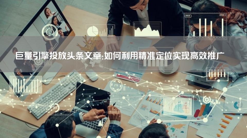 巨量引擎投放头条文章：如何利用精准定位实现高效推广