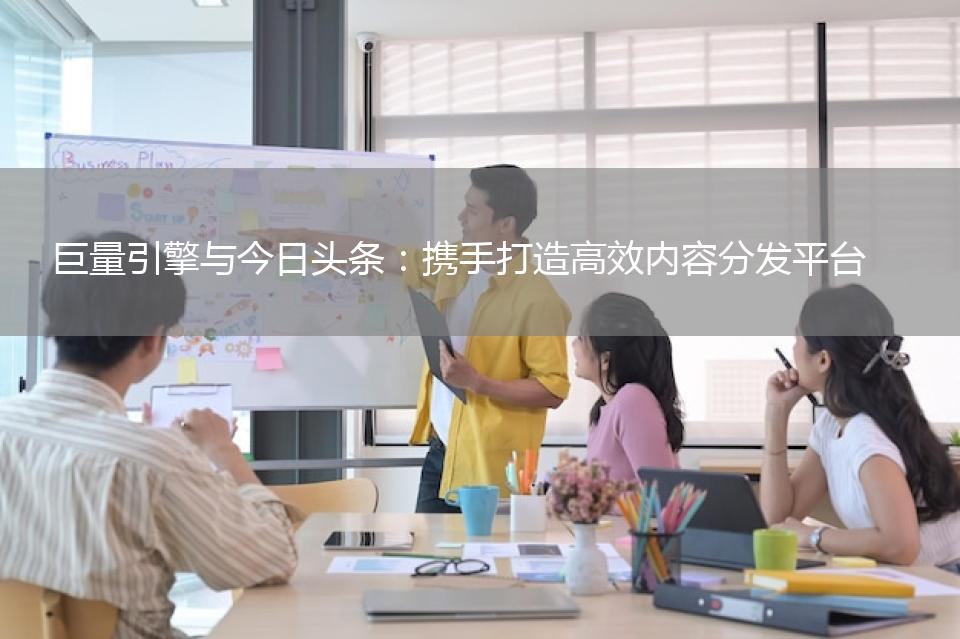 巨量引擎与今日头条：携手打造高效内容分发平台