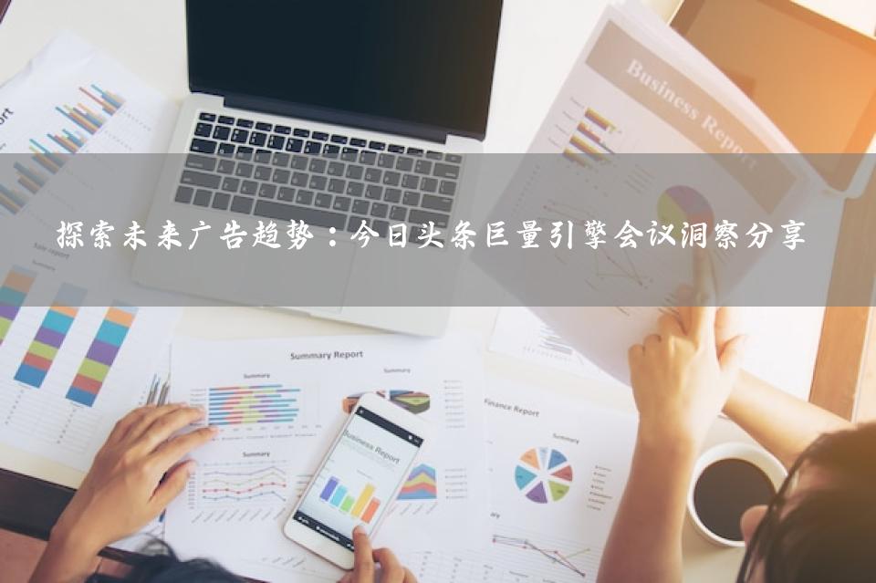 探索未来广告趋势：今日头条巨量引擎会议洞察分享