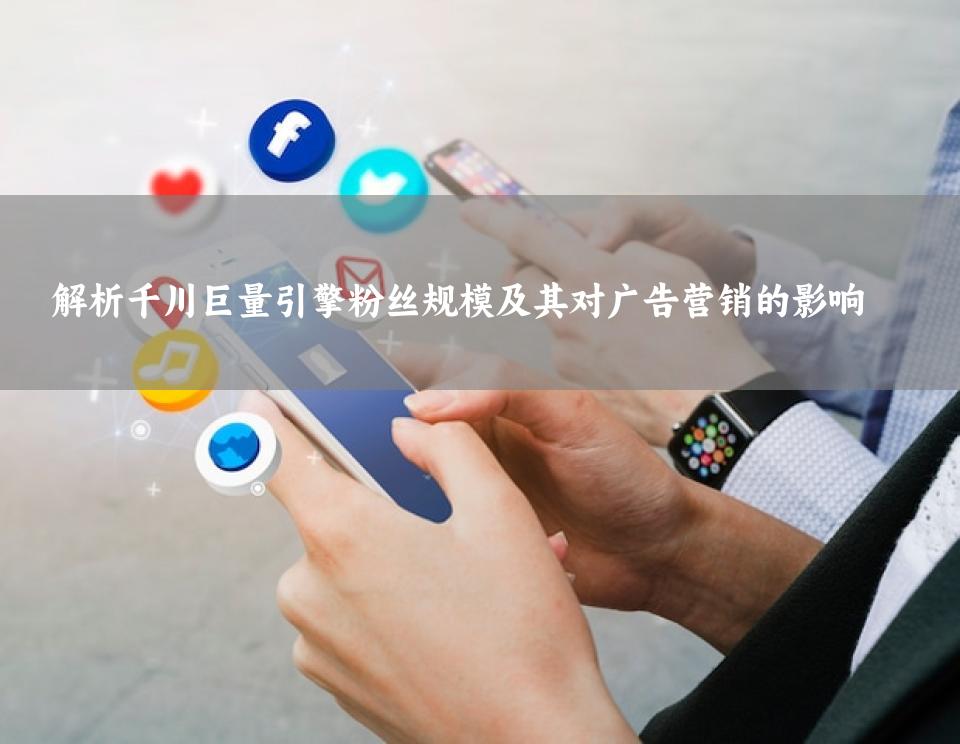 解析千川巨量引擎粉丝规模及其对广告营销的影响