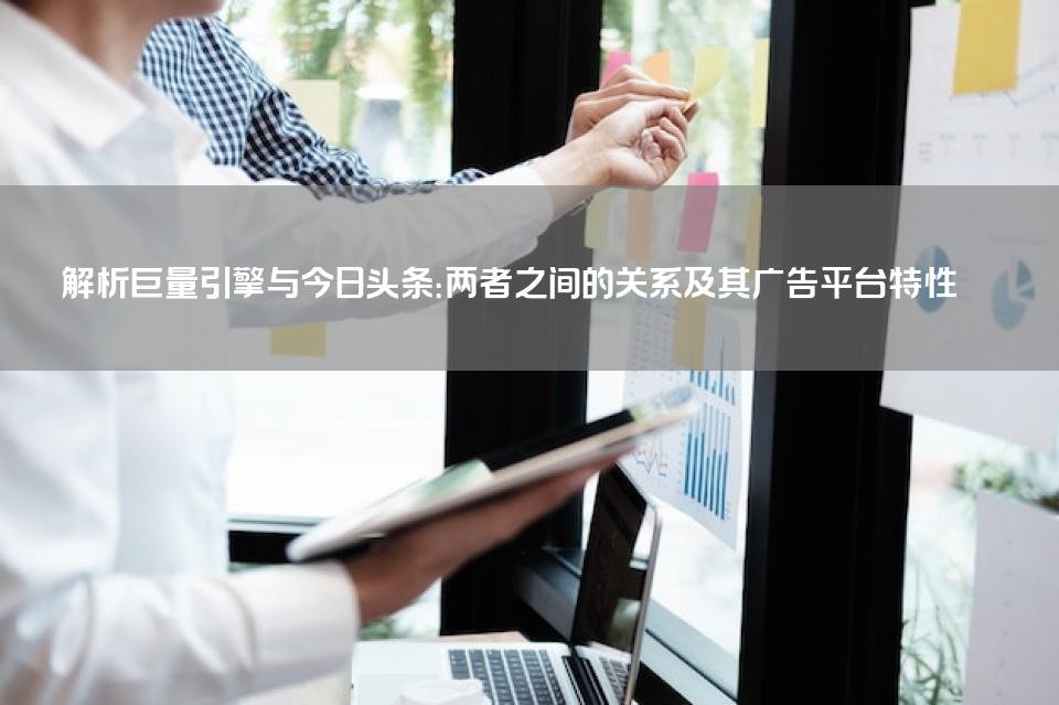 解析巨量引擎与今日头条：两者之间的关系及其广告平台特性 