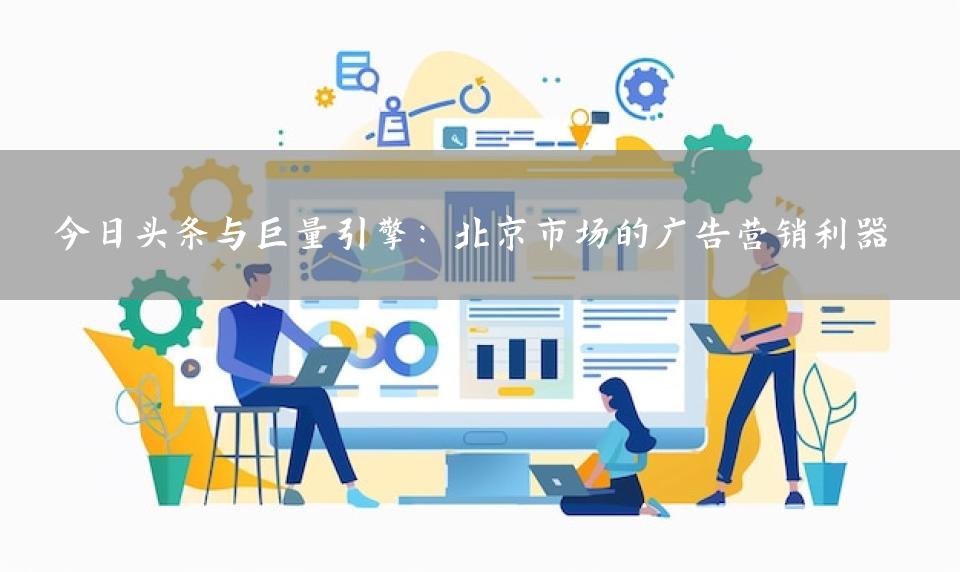 今日头条与巨量引擎：北京市场的广告营销利器