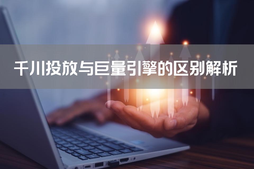 千川投放与巨量引擎的区别解析