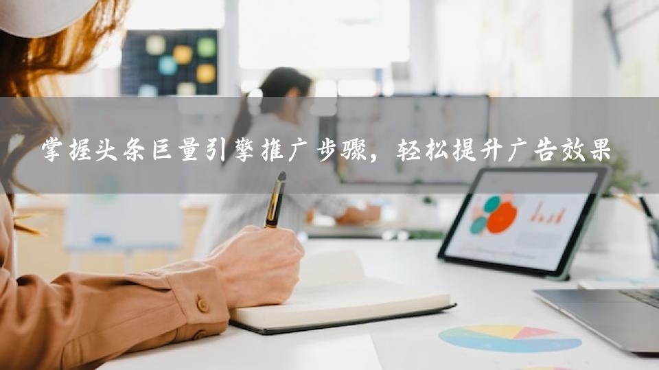 掌握头条巨量引擎推广步骤，轻松提升广告效果