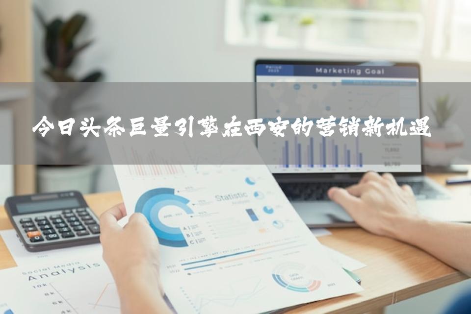 今日头条巨量引擎在西安的营销新机遇