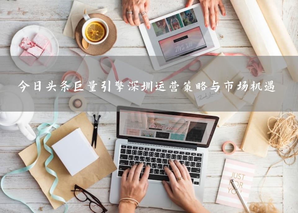 今日头条巨量引擎深圳运营策略与市场机遇