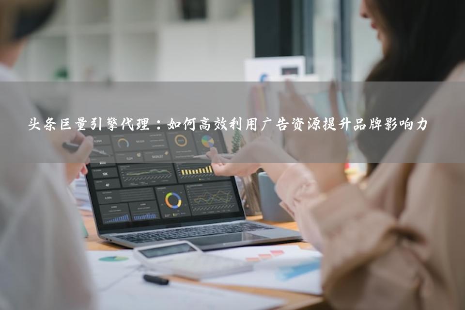 头条巨量引擎代理：如何高效利用广告资源提升品牌影响力