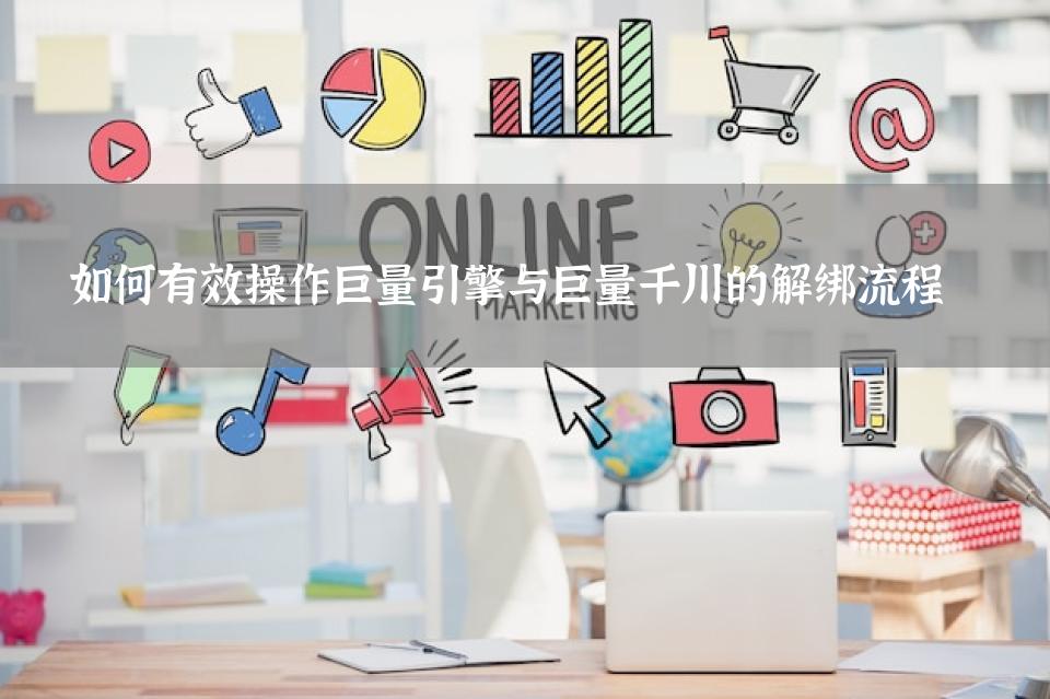 如何有效操作巨量引擎与巨量千川的解绑流程 