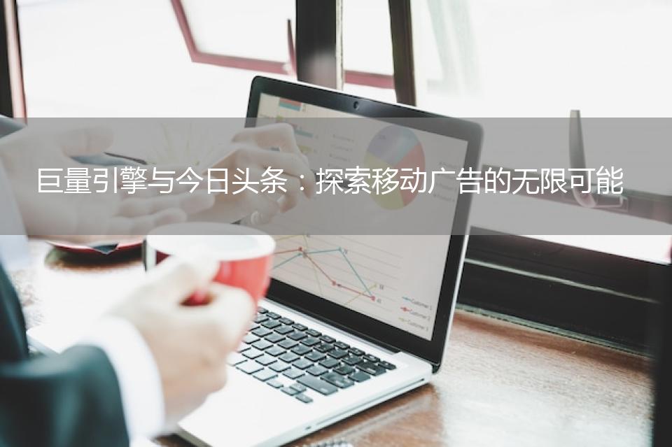 巨量引擎与今日头条：探索移动广告的无限可能