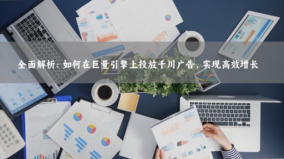 全面解析：如何在巨量引擎上投放千川广告，实现高效增长