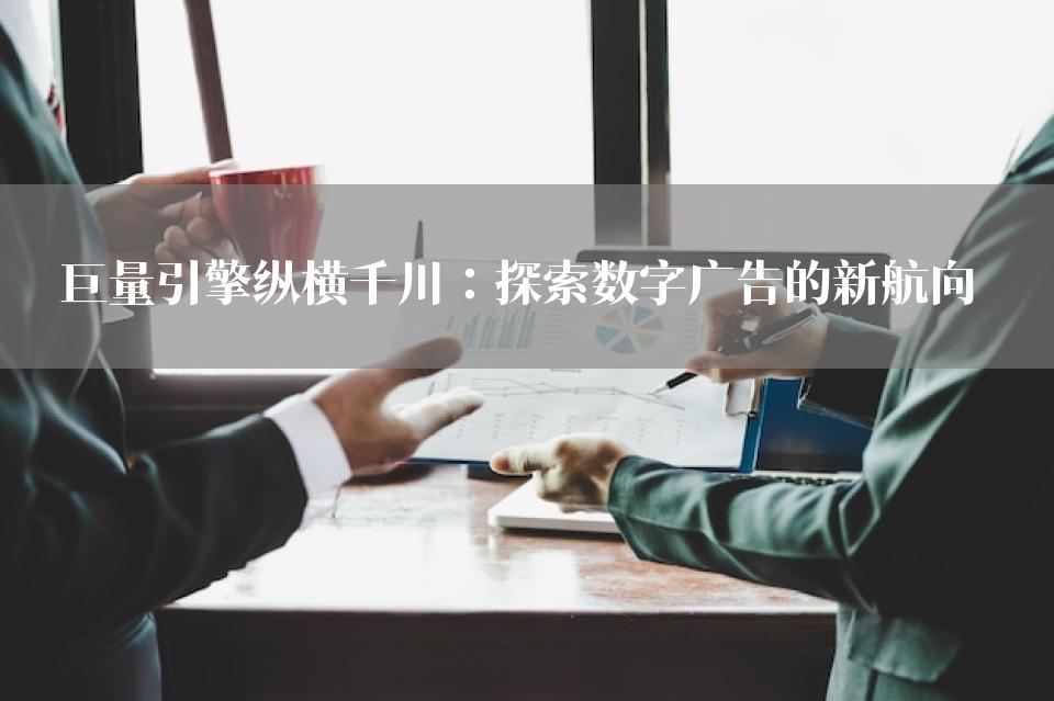 巨量引擎纵横千川：探索数字广告的新航向