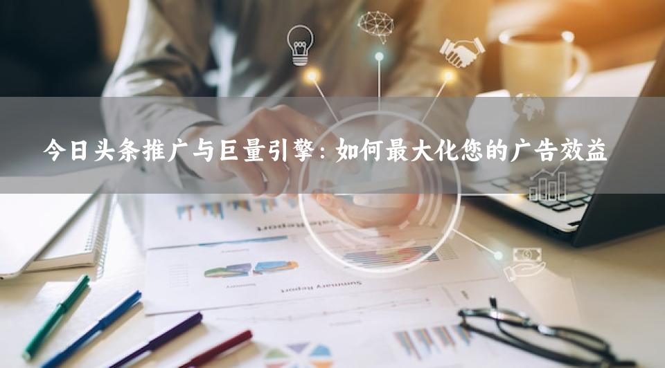 今日头条推广与巨量引擎：如何最大化您的广告效益
