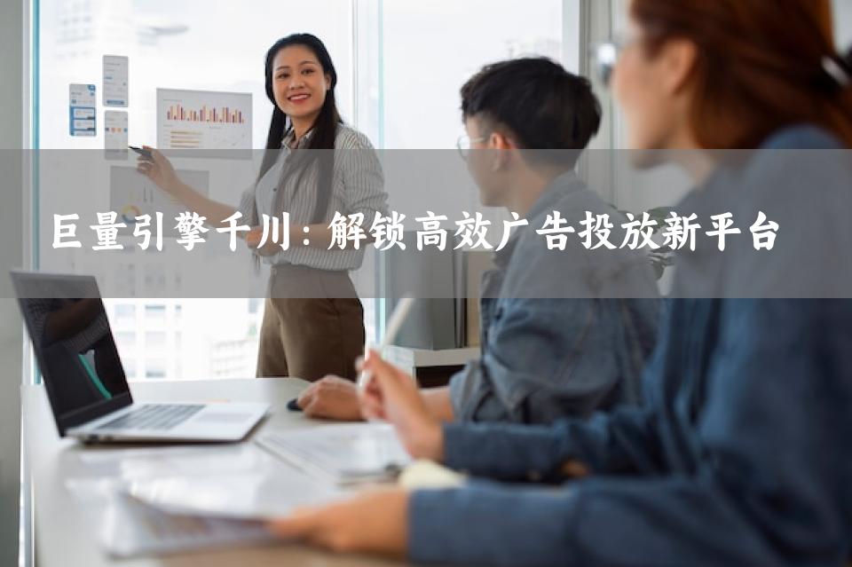 巨量引擎千川：解锁高效广告投放新平台 