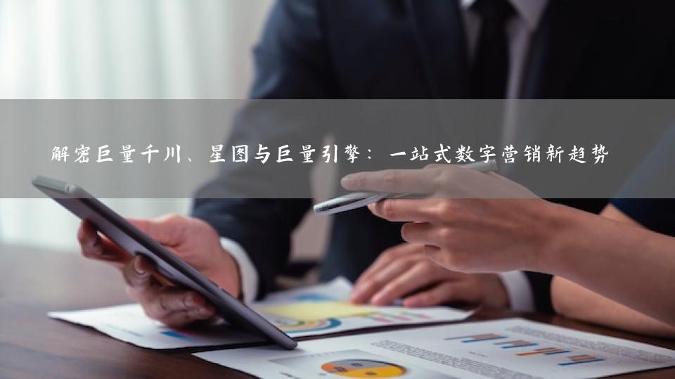解密巨量千川、星图与巨量引擎：一站式数字营销新趋势