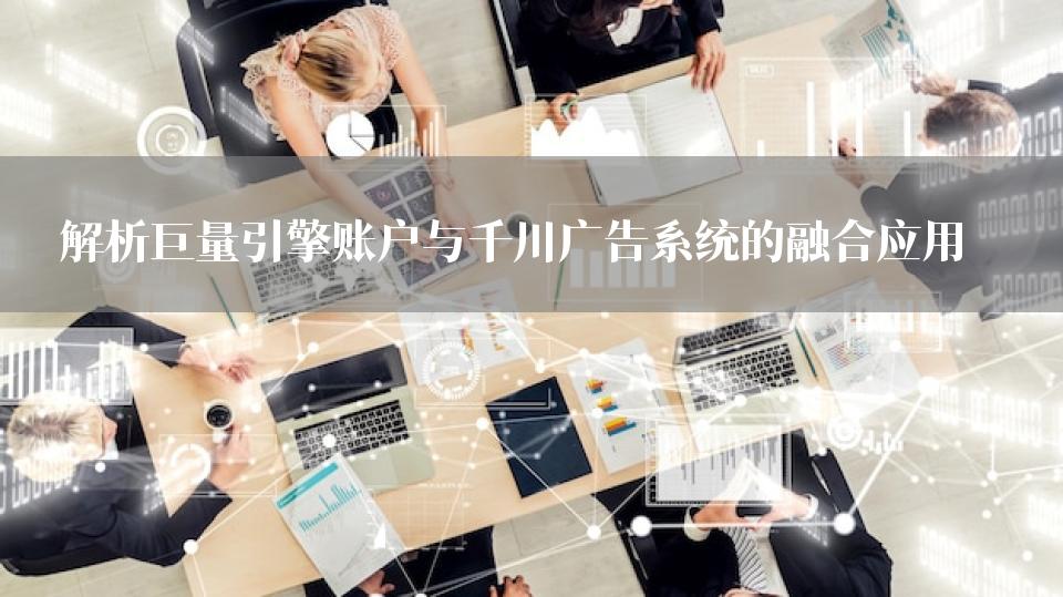 解析巨量引擎账户与千川广告系统的融合应用