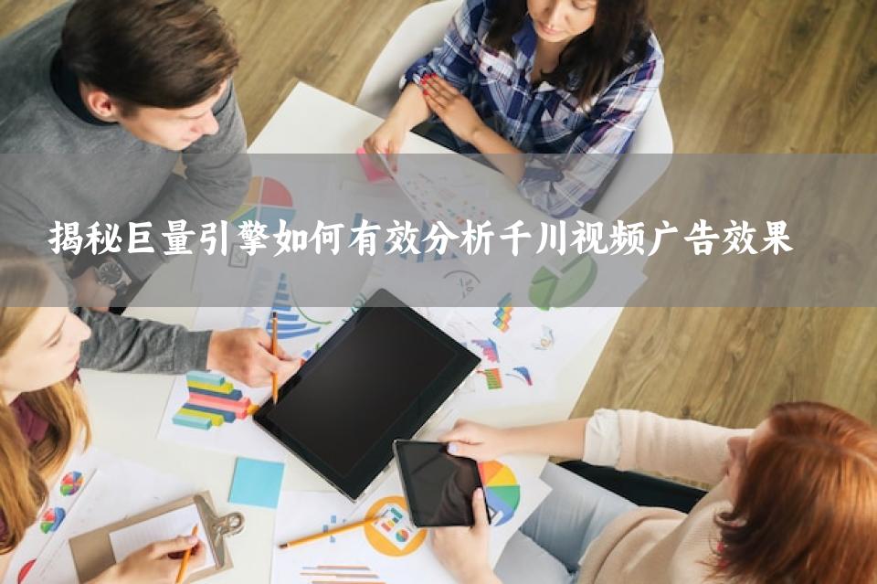 揭秘巨量引擎如何有效分析千川视频广告效果