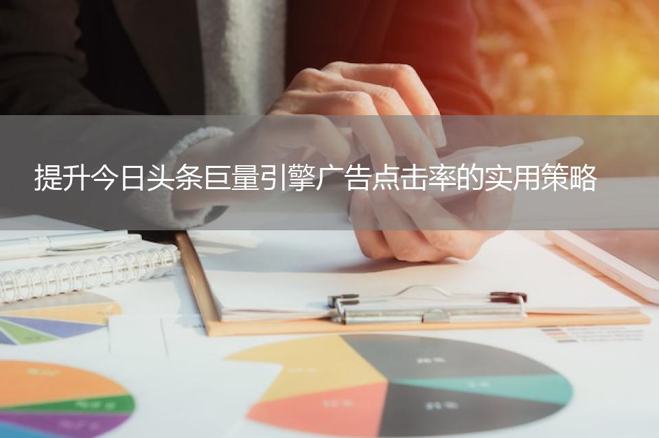 提升今日头条巨量引擎广告点击率的实用策略