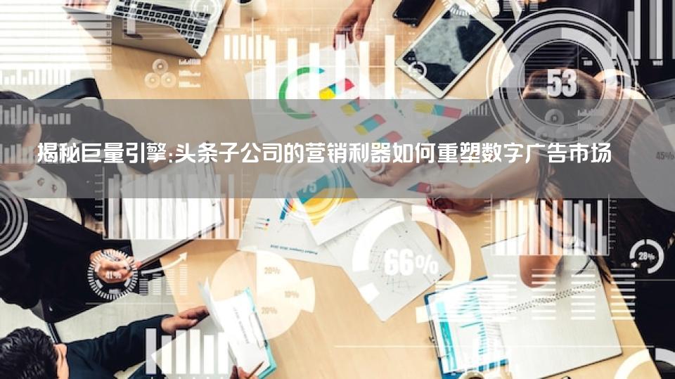 揭秘巨量引擎：头条子公司的营销利器如何重塑数字广告市场 