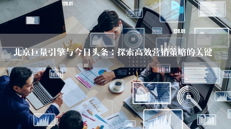 北京巨量引擎与今日头条：探索高效营销策略的关键