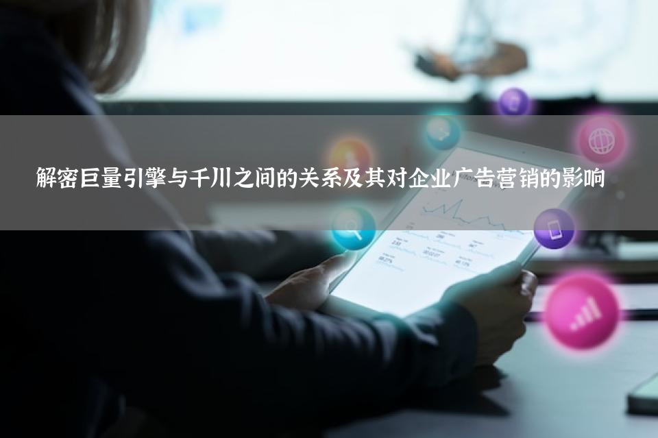 解密巨量引擎与千川之间的关系及其对企业广告营销的影响