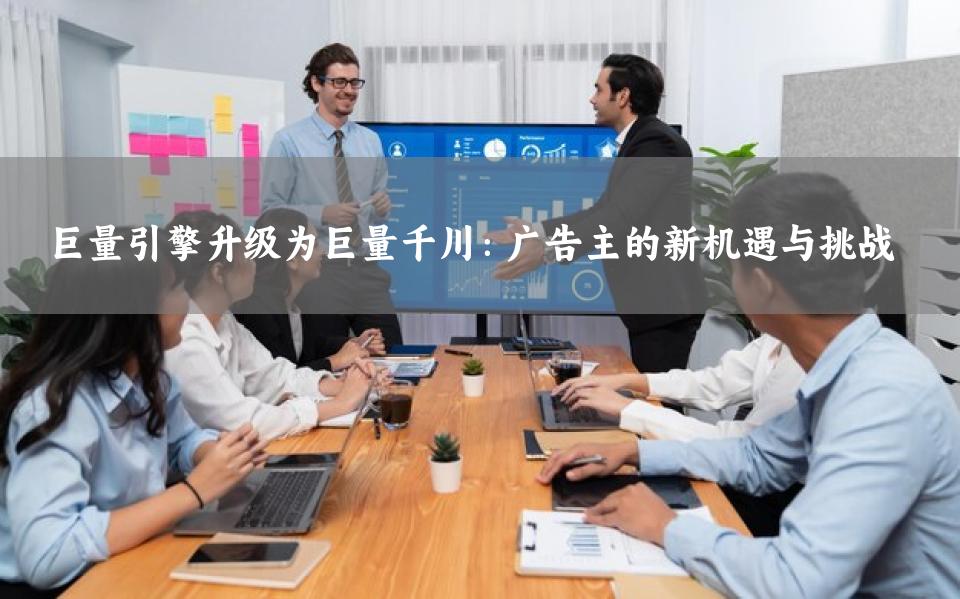 巨量引擎升级为巨量千川：广告主的新机遇与挑战