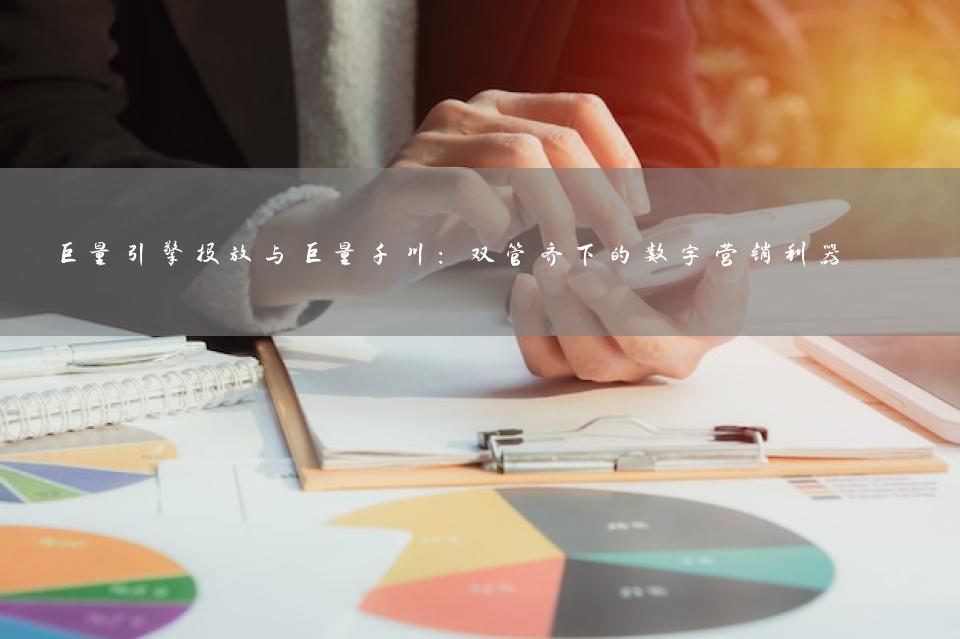 巨量引擎投放与巨量千川：双管齐下的数字营销利器 