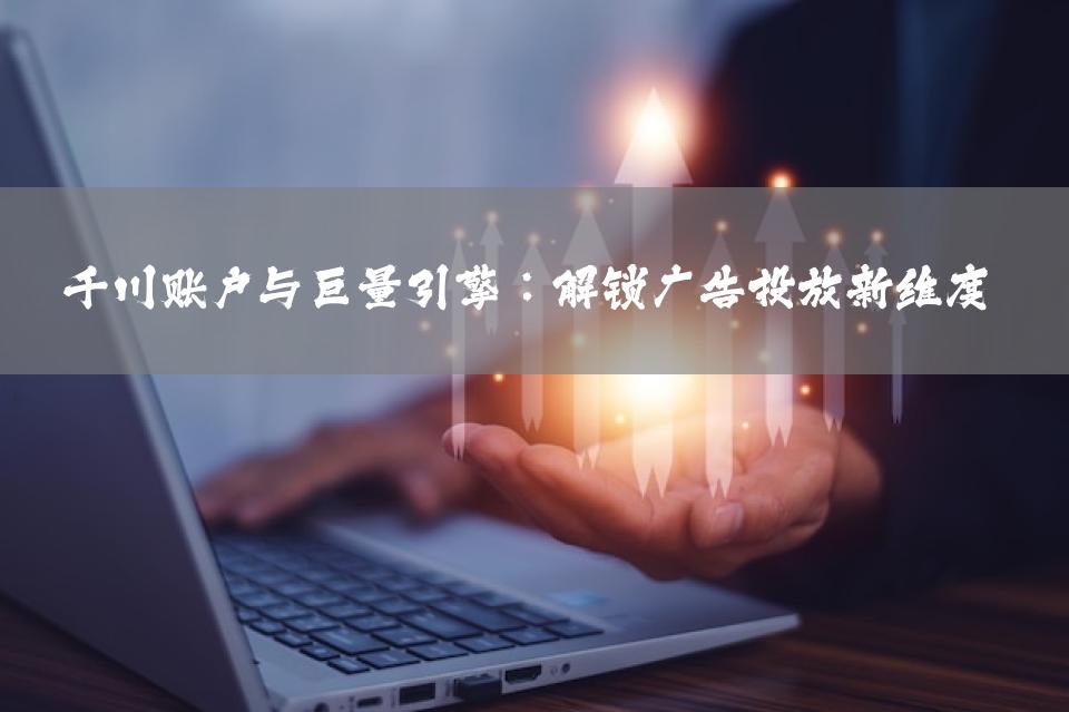 千川账户与巨量引擎：解锁广告投放新维度