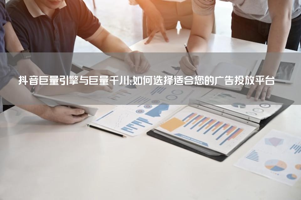 抖音巨量引擎与巨量千川：如何选择适合您的广告投放平台
