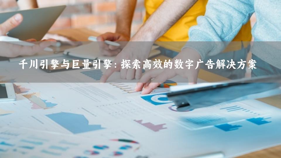 千川引擎与巨量引擎：探索高效的数字广告解决方案