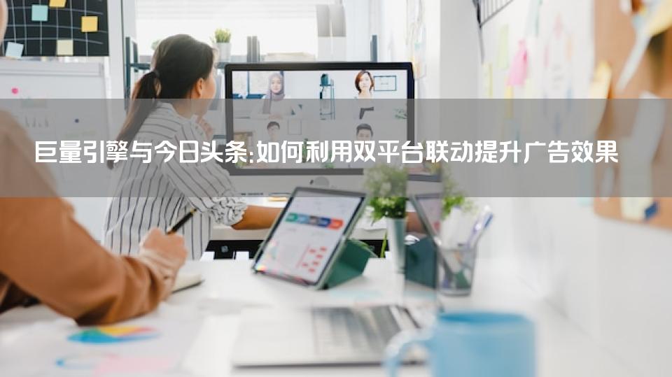 巨量引擎与今日头条：如何利用双平台联动提升广告效果