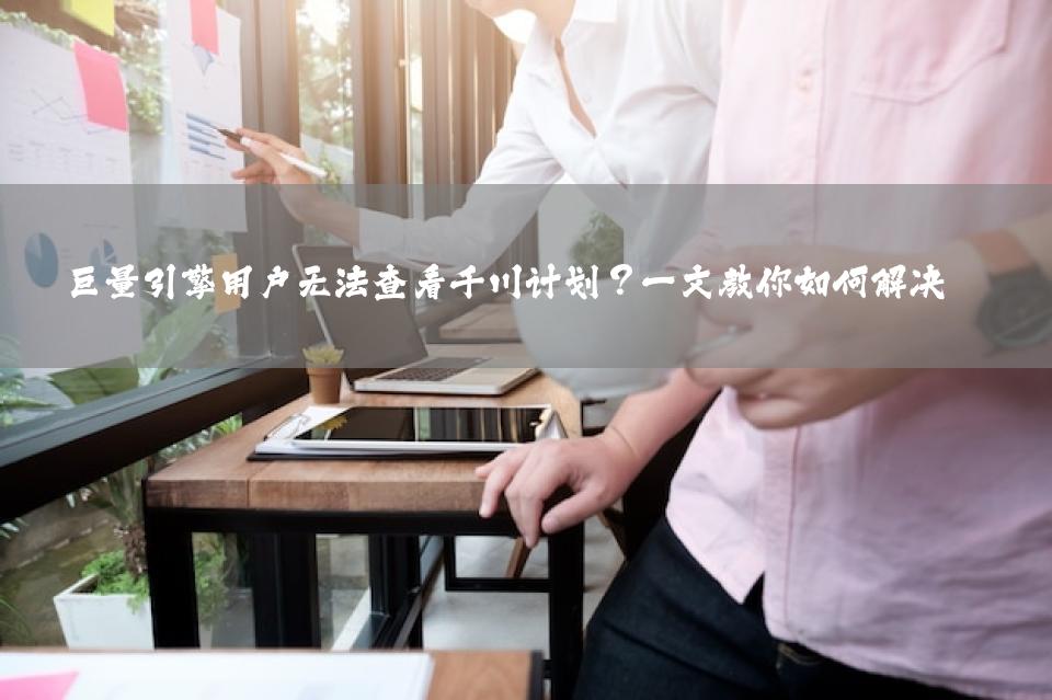 巨量引擎用户无法查看千川计划？一文教你如何解决 