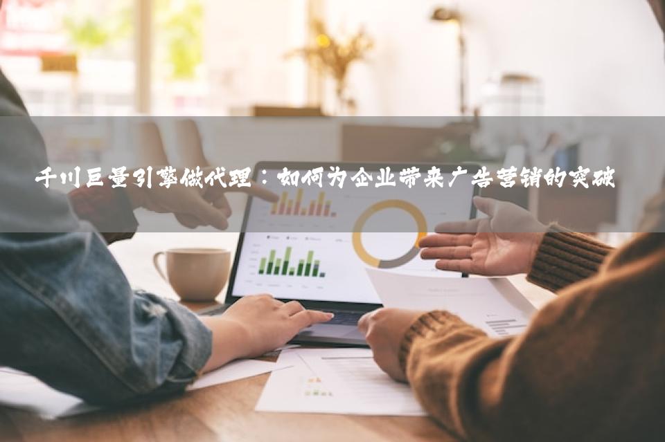 千川巨量引擎做代理：如何为企业带来广告营销的突破