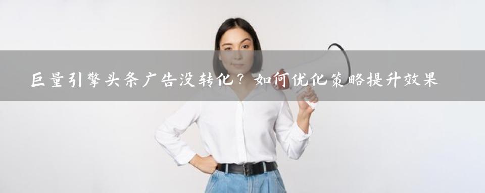 巨量引擎头条广告没转化？如何优化策略提升效果