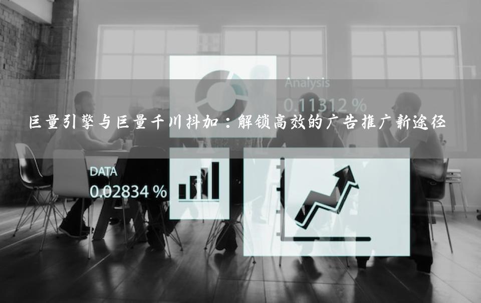 巨量引擎与巨量千川抖加：解锁高效的广告推广新途径