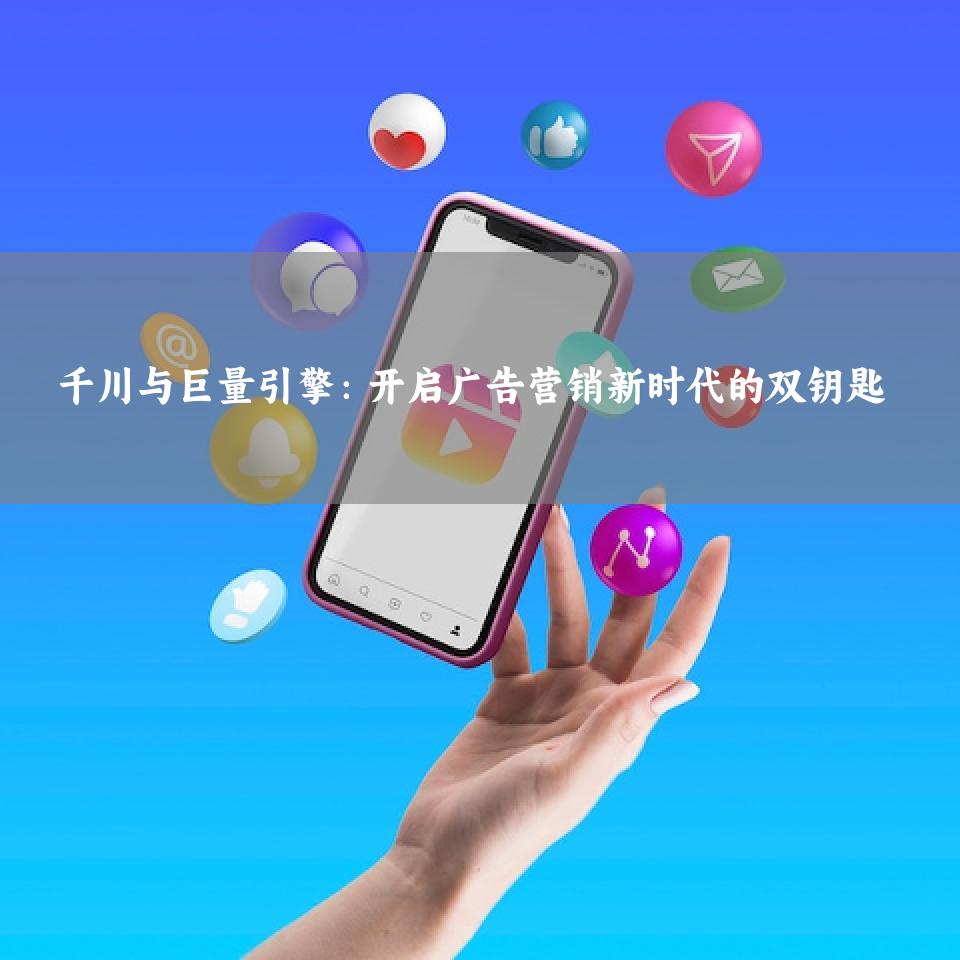 千川与巨量引擎：开启广告营销新时代的双钥匙