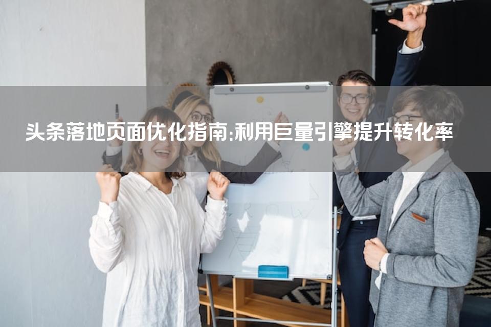 头条落地页面优化指南：利用巨量引擎提升转化率