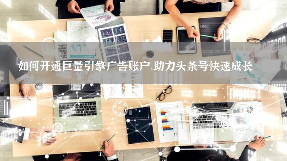 如何开通巨量引擎广告账户，助力头条号快速成长 