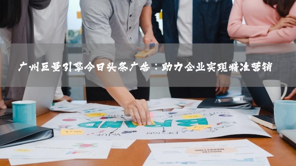 广州巨量引擎今日头条广告：助力企业实现精准营销