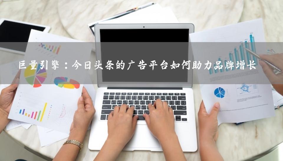 巨量引擎：今日头条的广告平台如何助力品牌增长