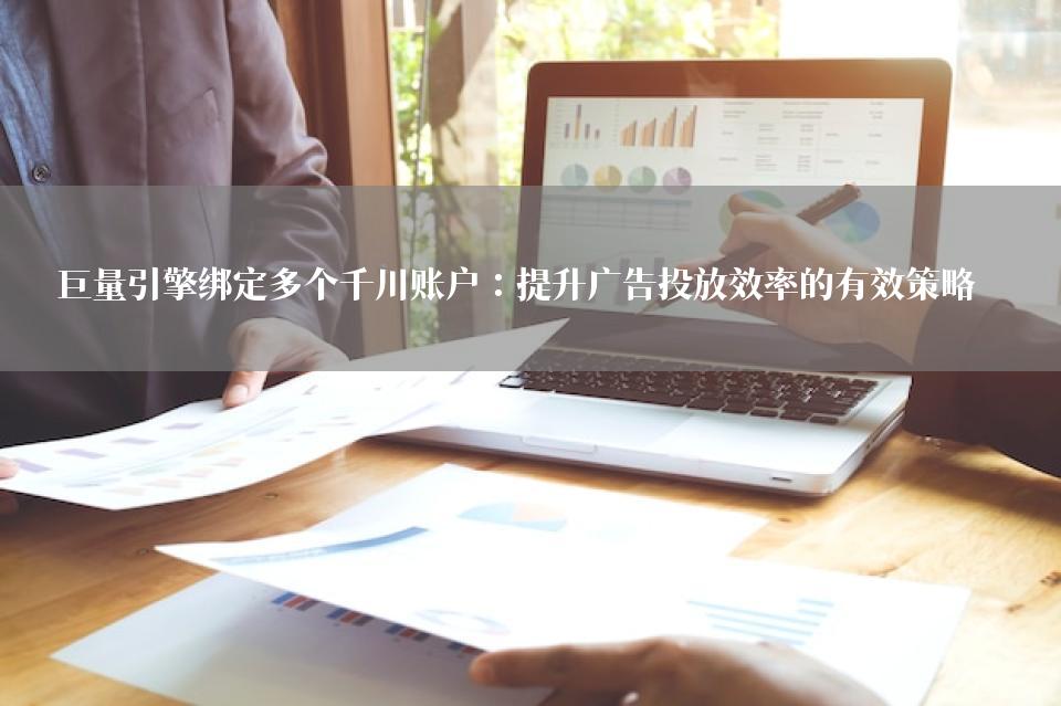 巨量引擎绑定多个千川账户：提升广告投放效率的有效策略