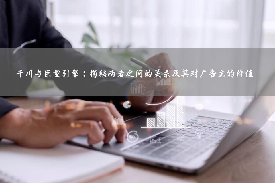 千川与巨量引擎：揭秘两者之间的关系及其对广告主的价值